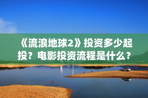 《流浪地球2》投资多少起投？电影投资流程是什么？(《流浪地球2》免费版在线观看)