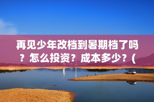 再见少年改档到暑期档了吗？怎么投资？成本多少？(再见少年是不是改档了)