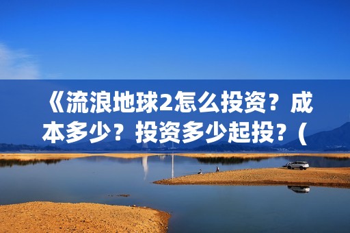 《流浪地球2怎么投资？成本多少？投资多少起投？(流浪地球2剧情视频)