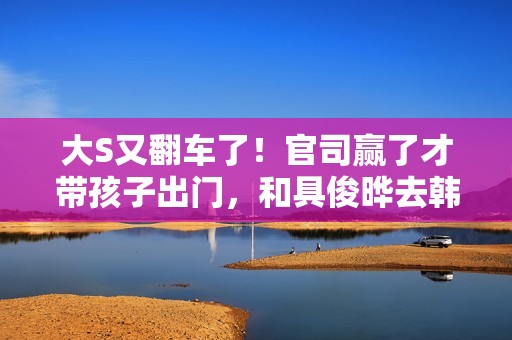 大S又翻车了！官司赢了才带孩子出门，和具俊晔去韩国被质疑炒作