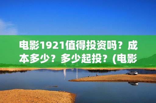 电影1921值得投资吗？成本多少？多少起投？(电影1921值得看吗)