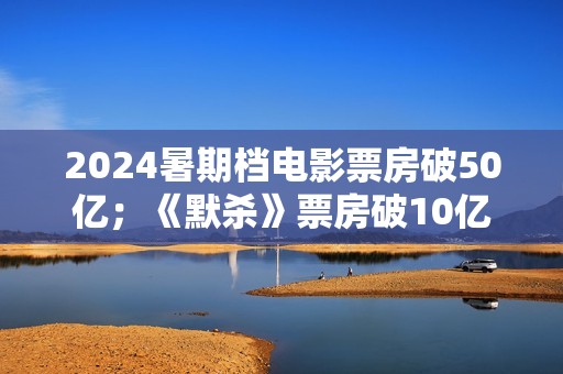 2024暑期档电影票房破50亿；《默杀》票房破10亿；演员郑佩佩去世
