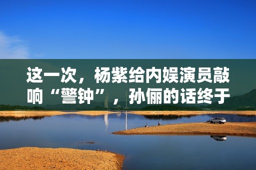 这一次，杨紫给内娱演员敲响“警钟”，孙俪的话终于有人信了