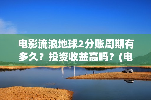 电影流浪地球2分账周期有多久？投资收益高吗？(电影流浪地球2自上映以来打破多个中国影视记录)
