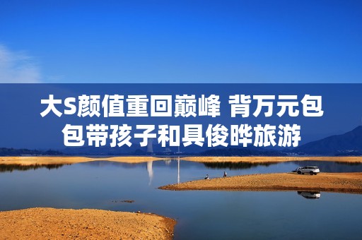 大S颜值重回巅峰 背万元包包带孩子和具俊晔旅游
