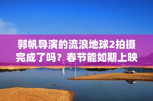 郭帆导演的流浪地球2拍摄完成了吗？春节能如期上映吗？投资值得吗?(郭帆导演的流浪地球电影)