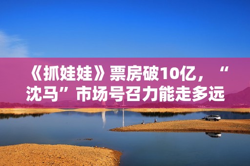 《抓娃娃》票房破10亿，“沈马”市场号召力能走多远