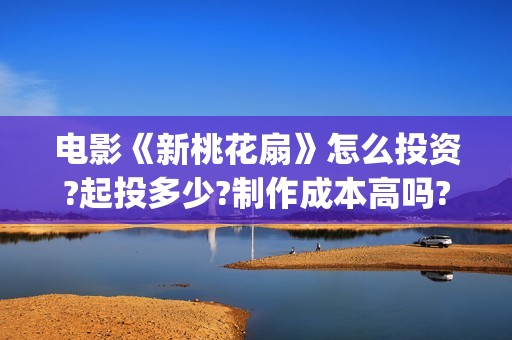 电影《新桃花扇》怎么投资?起投多少?制作成本高吗?(新桃花扇电影上映了吗)