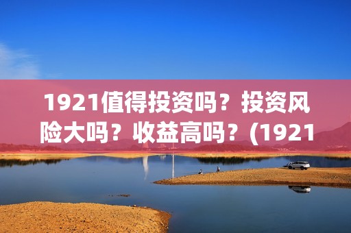 1921值得投资吗？投资风险大吗？收益高吗？(1921投资赚钱吗)