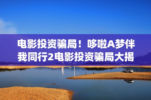 电影投资骗局！哆啦A梦伴我同行2电影投资骗局大揭秘!影视认购只是幌子!——抵制耐克(电影投资骗局今日说法)