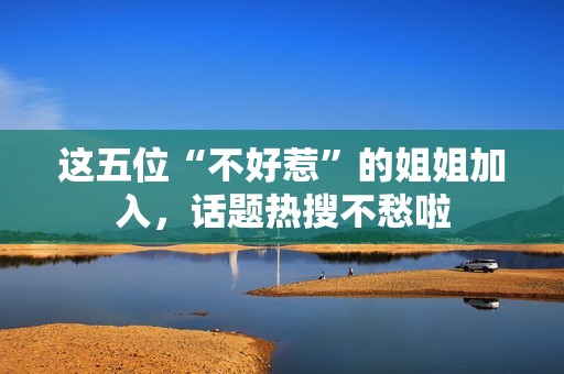 这五位“不好惹”的姐姐加入，话题热搜不愁啦