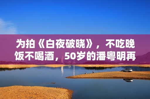 为拍《白夜破晓》，不吃晚饭不喝酒，50岁的潘粤明再次惊艳四众！