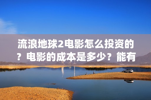 流浪地球2电影怎么投资的？电影的成本是多少？能有多少收益(流浪地球2电影什么时候上映)