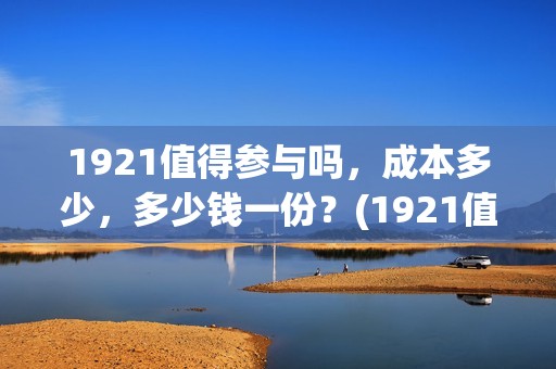 1921值得参与吗，成本多少，多少钱一份？(1921值不值得去看)
