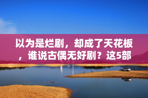 以为是烂剧，却成了天花板，谁说古偶无好剧？这5部一定要看！