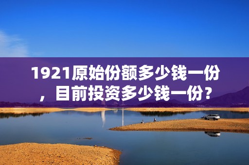 1921原始份额多少钱一份，目前投资多少钱一份？