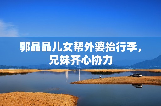 郭晶晶儿女帮外婆抬行李，兄妹齐心协力