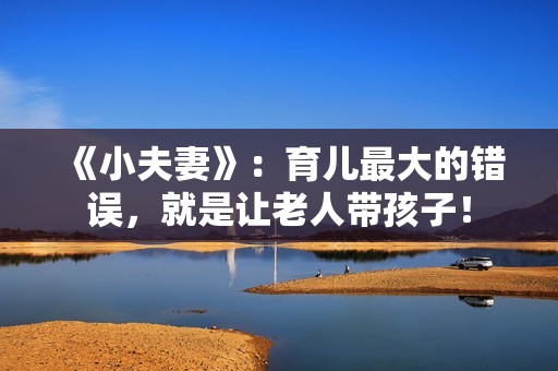 《小夫妻》：育儿最大的错误，就是让老人带孩子！