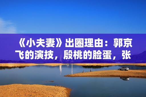 《小夫妻》出圈理由：郭京飞的演技，殷桃的脸蛋，张云龙的衣品