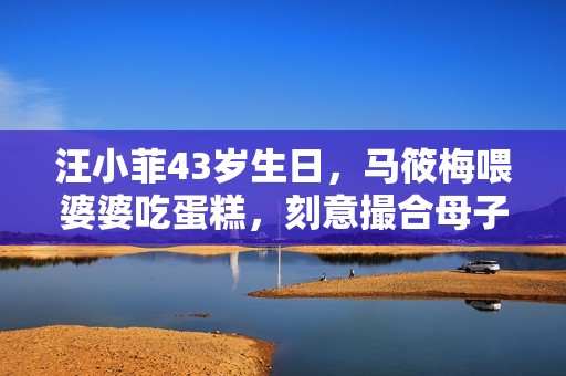 汪小菲43岁生日，马筱梅喂婆婆吃蛋糕，刻意撮合母子互动情商超高