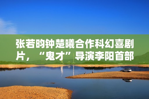 张若昀钟楚曦合作科幻喜剧片，“鬼才”导演李阳首部长篇作品