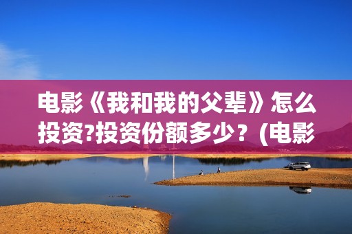 电影《我和我的父辈》怎么投资?投资份额多少？(电影《我和我的父辈》演员表)