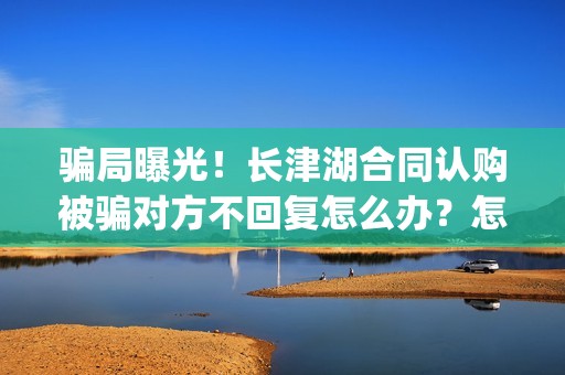 骗局曝光！长津湖合同认购被骗对方不回复怎么办？怎么追回资金？——抵制耐克(下载长津实业app)