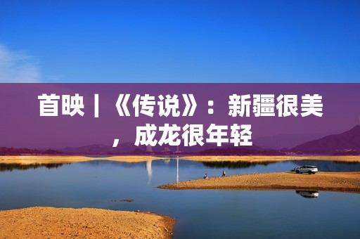 首映｜《传说》：新疆很美，成龙很年轻