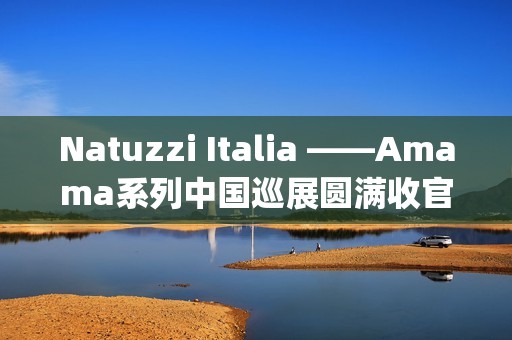 Natuzzi Italia ——Amama系列中国巡展圆满收官：以“Rooted in harmony”连接意式美学与东方生活(natuzziltalia)
