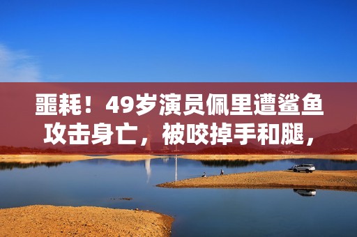 噩耗！49岁演员佩里遭鲨鱼攻击身亡，被咬掉手和腿，遇害画面公开