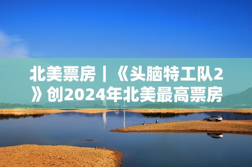 北美票房｜《头脑特工队2》创2024年北美最高票房