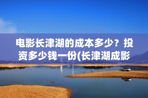 电影长津湖的成本多少？投资多少钱一份(长津湖成影史历史片)