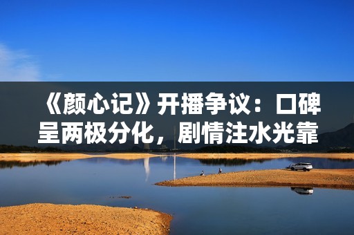 《颜心记》开播争议：口碑呈两极分化，剧情注水光靠主角颜值硬撑