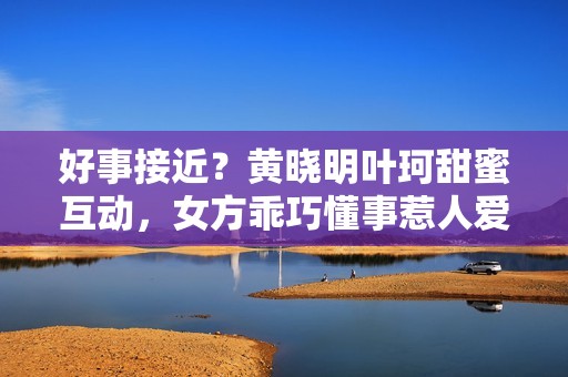 好事接近？黄晓明叶珂甜蜜互动，女方乖巧懂事惹人爱