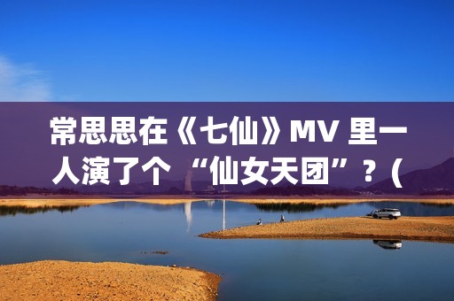 常思思在《七仙》MV 里一人演了个 “仙女天团”？(常思思专访)