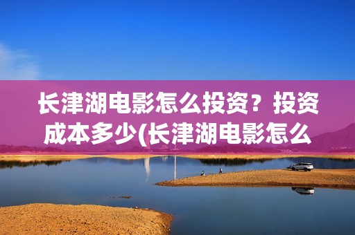 长津湖电影怎么投资？投资成本多少(长津湖电影怎么下载)