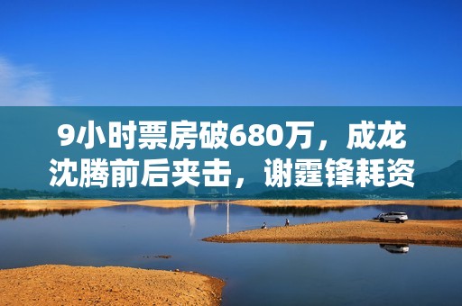 9小时票房破680万，成龙沈腾前后夹击，谢霆锋耗资2亿新片能爆吗