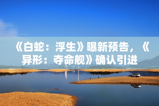 《白蛇：浮生》曝新预告，《异形：夺命舰》确认引进