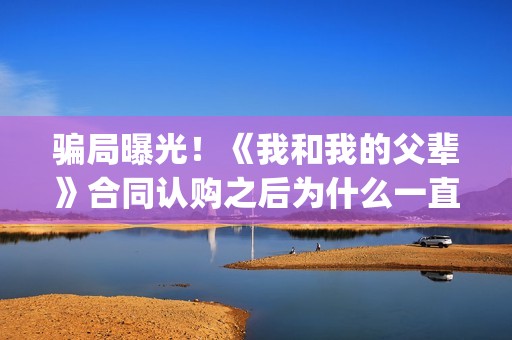 骗局曝光！《我和我的父辈》合同认购之后为什么一直没有上映？这是骗局吗？——抵制耐克(我,诈骗了全世界九桃小说)