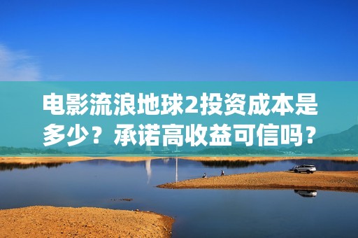 电影流浪地球2投资成本是多少？承诺高收益可信吗？(电影流浪地球2自上映以来打破多个中国影视记录)