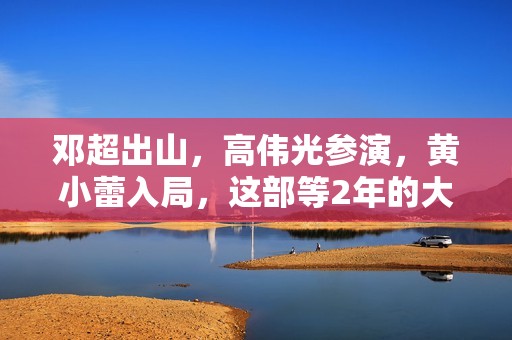 邓超出山，高伟光参演，黄小蕾入局，这部等2年的大片要“炸”了