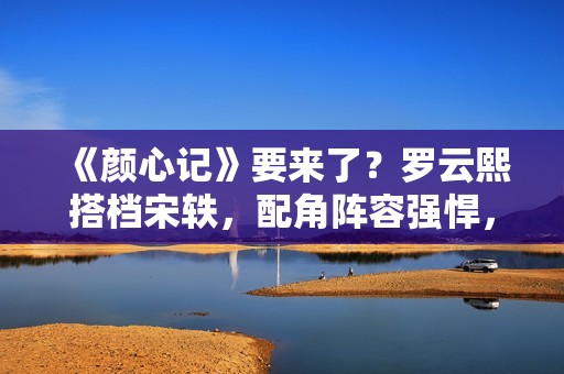 《颜心记》要来了？罗云熙搭档宋轶，配角阵容强悍，值得期待