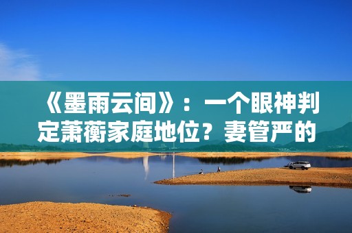 《墨雨云间》：一个眼神判定萧蘅家庭地位？妻管严的快乐无与伦比