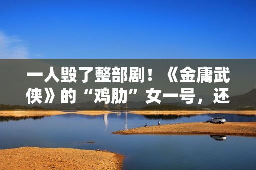 一人毁了整部剧！《金庸武侠》的“鸡肋”女一号，还不如直接删掉