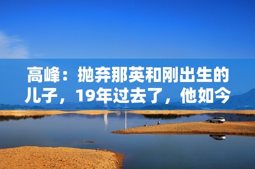 高峰：抛弃那英和刚出生的儿子，19年过去了，他如今过得怎样了？