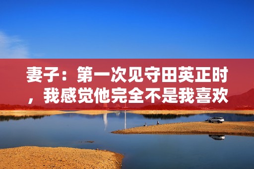 妻子：第一次见守田英正时，我感觉他完全不是我喜欢的类型