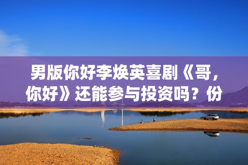 男版你好李焕英喜剧《哥，你好》还能参与投资吗？份额多少钱一份？(你好李焕英 老歌)