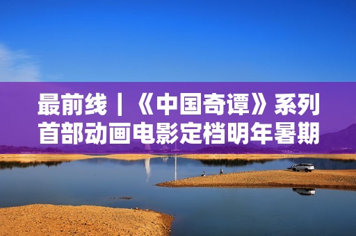 最前线｜《中国奇谭》系列首部动画电影定档明年暑期，上影集团揭幕“上海电影艺术中心”新地标