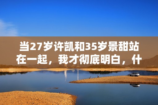 当27岁许凯和35岁景甜站在一起，我才彻底明白，什么叫sosweet