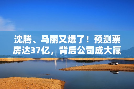 沈腾、马丽又爆了！预测票房达37亿，背后公司成大赢家？